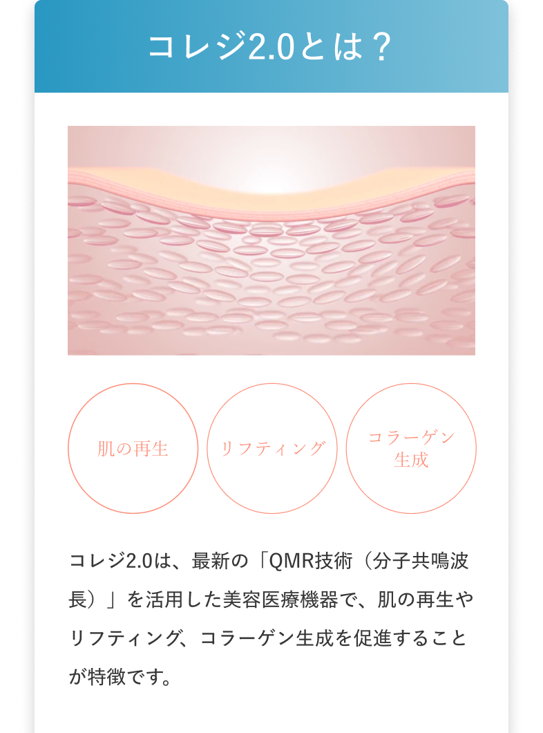 コレジ2.0とは？ 肌の再生 リフティング コラーゲン生成 コレジ2.0は、最新の「QMR技術（分子共鳴波長）」を活用した美容医療機器で、肌の再生やリフティング、コラーゲン生成を促進することが特徴です。