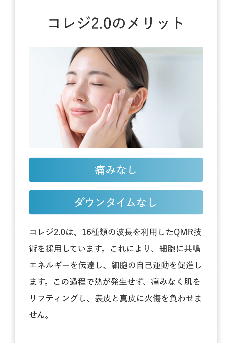 コレジ2.0のメリット 痛みなし ダウンタイムなし コレジ2.0は、16種類の波長を利用したQMR技術を採用しています。これにより、細胞に共鳴エネルギーを伝達し、細胞の自己運動を促進します。この過程で熱が発生せず、痛みなく肌をリフティングし、表皮と真皮に火傷を負わせません。