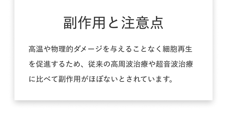 副作用と注意点 ​高温や物理的ダメージを与えることなく細胞再生を促進するため、従来の高周波治療や超音波治療に比べて副作用がほぼないとされています。