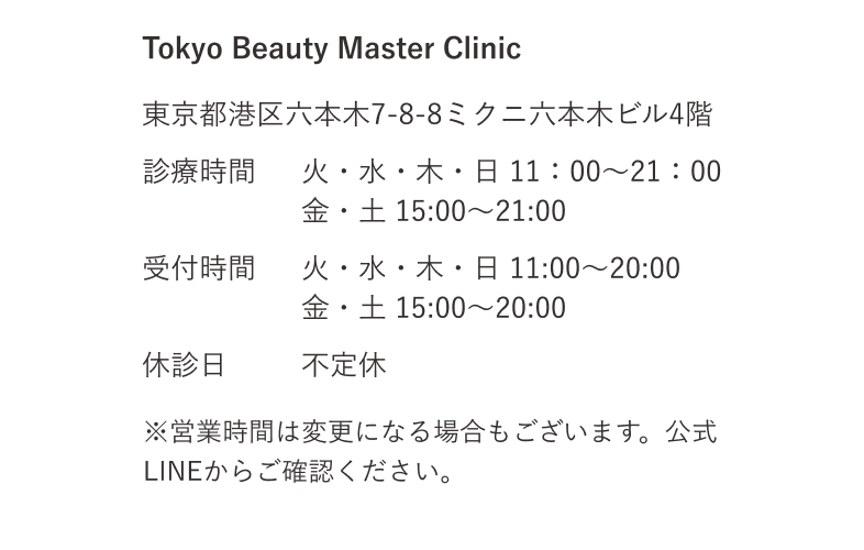 Tokyo Beauty Master Clinic 東京都港区六本木7-8-8ミクニ六本木ビル4階 診療時間 火・水・木・日 11：00～21：00 金・土 15:00～21:00 受付時間 火・水・木・日 11:00～20:00 金・土 15:00～20:00 休診日 不定休 ※営業時間は変更になる場合もございます。公式LINEからご確認ください。