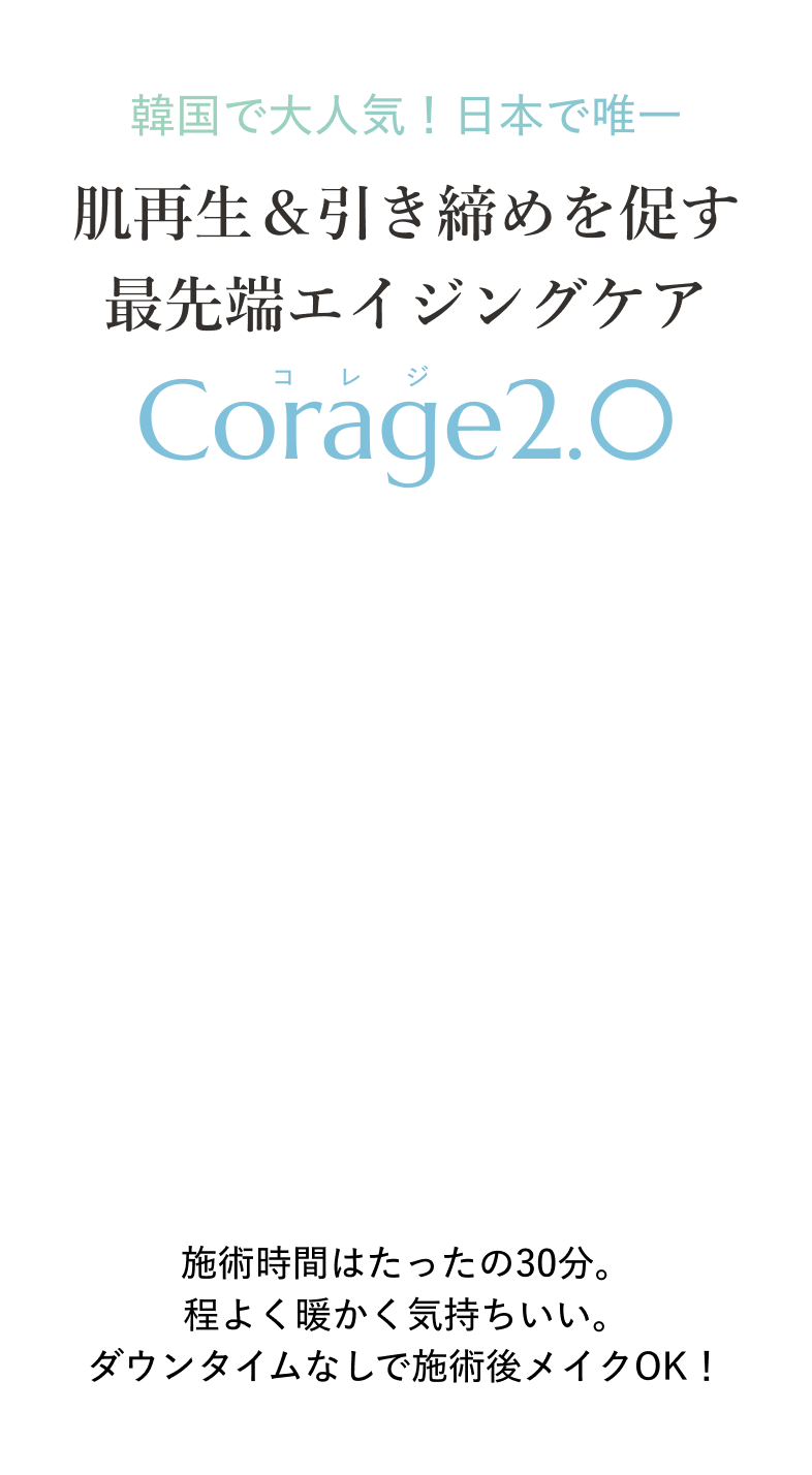 韓国で大人気！日本で唯一 肌再生＆引き締めを促す最先端エイジングケア Corage2.0 施術時間はたったの30分。程よく暖かく気持ちいい。ダウンタイムなしで施術後メイクOK！