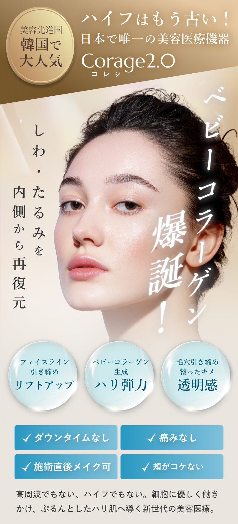 美容先進国 韓国で大人気 ハイフはもう古い！ 日本で唯一の美容医療機器 Corage2.0（コレジ） ベビーコラーゲン爆誕！ しわ・たるみを内側から再復元 フェイスライン引き締め リフトアップ ベビーコラーゲン生成 ハリ弾力 毛穴引き締め・整ったキメ 透明感 ダウンタイムなし 痛みなし 施術直後メイク可 頬がコケない 高周波でもない、ハイフでもない。 細胞に優しく働きかけ、ぷるんとしたハリ肌へ導く新世代の美容医療。