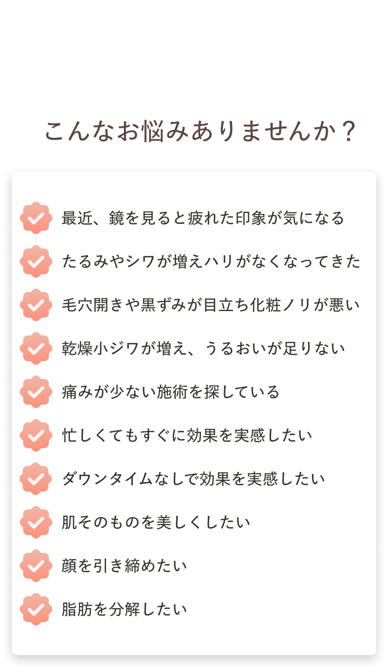 こんなお悩みありませんか？ 最近、鏡を見ると疲れた印象が気になる たるみやシワが増えハリがなくなってきた 毛穴開きや黒ずみが目立ち化粧ノリが悪い 乾燥小ジワが増え、うるおいが足りない 痛みが少ない施術を探している 忙しくてもすぐに効果を実感したい ダウンタイムなしで効果を実感したい 肌そのものを美しくしたい 顔を引き締めたい 脂肪を分解したい